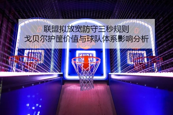 联盟拟放宽防守三秒规则 戈贝尔护筐价值与球队体系影响分析