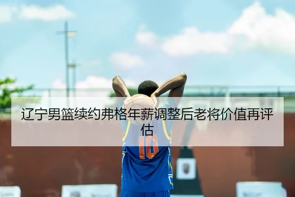 辽宁男篮续约弗格年薪调整后老将价值再评估
